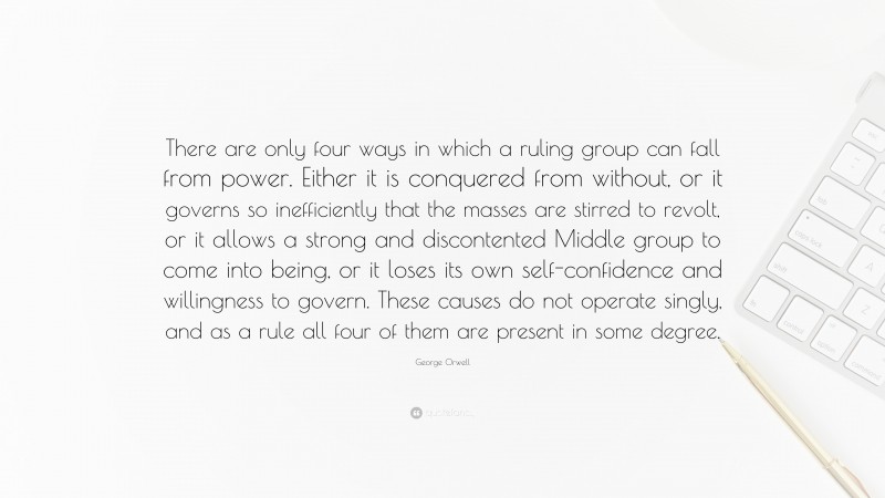 George Orwell Quote: “There are only four ways in which a ruling group can fall from power. Either it is conquered from without, or it governs so inefficiently that the masses are stirred to revolt, or it allows a strong and discontented Middle group to come into being, or it loses its own self-confidence and willingness to govern. These causes do not operate singly, and as a rule all four of them are present in some degree.”