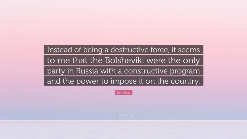 John Reed Quote: “Instead of being a destructive force, it seems to me that the Bolsheviki were the only party in Russia with a constructive program and the power to impose it on the country.”