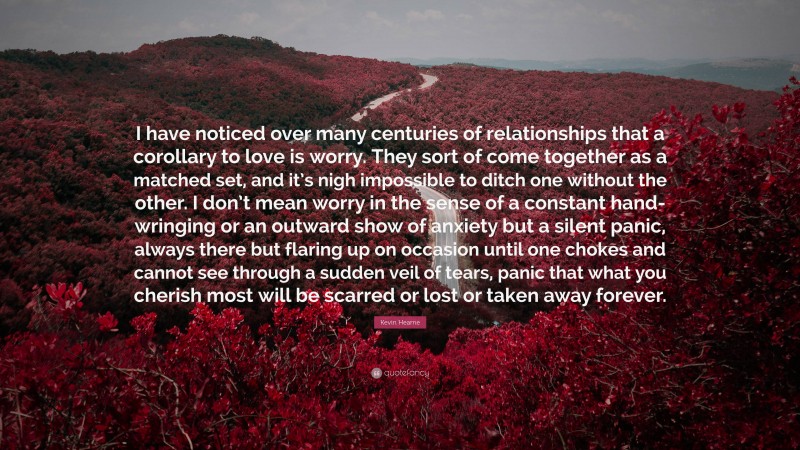 Kevin Hearne Quote: “I have noticed over many centuries of relationships that a corollary to love is worry. They sort of come together as a matched set, and it’s nigh impossible to ditch one without the other. I don’t mean worry in the sense of a constant hand-wringing or an outward show of anxiety but a silent panic, always there but flaring up on occasion until one chokes and cannot see through a sudden veil of tears, panic that what you cherish most will be scarred or lost or taken away forever.”