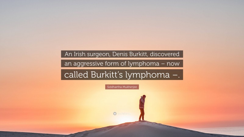 Siddhartha Mukherjee Quote: “An Irish surgeon, Denis Burkitt, discovered an aggressive form of lymphoma – now called Burkitt’s lymphoma –.”