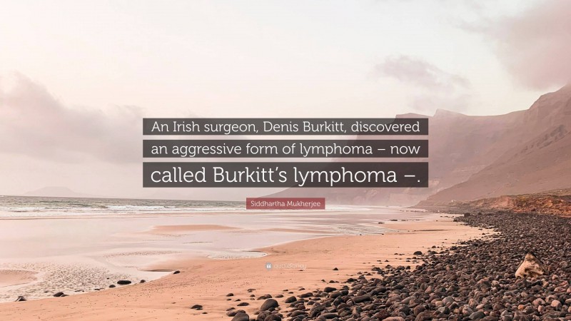 Siddhartha Mukherjee Quote: “An Irish surgeon, Denis Burkitt, discovered an aggressive form of lymphoma – now called Burkitt’s lymphoma –.”