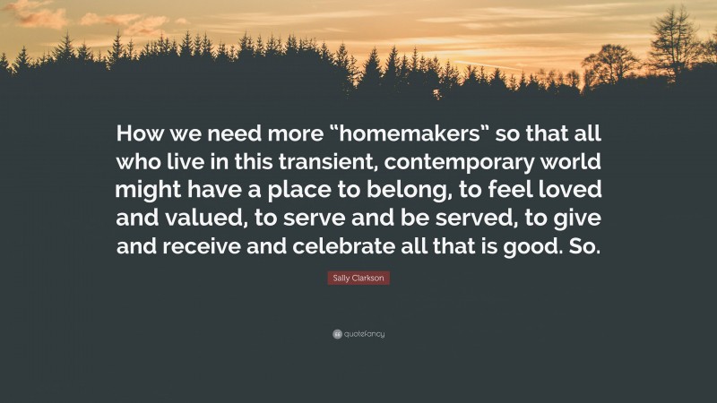 Sally Clarkson Quote: “How we need more “homemakers” so that all who live in this transient, contemporary world might have a place to belong, to feel loved and valued, to serve and be served, to give and receive and celebrate all that is good. So.”