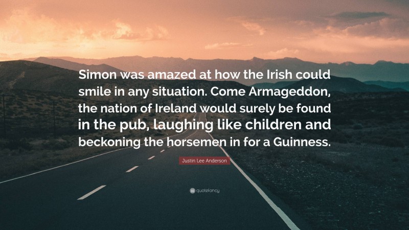 Justin Lee Anderson Quote: “Simon was amazed at how the Irish could smile in any situation. Come Armageddon, the nation of Ireland would surely be found in the pub, laughing like children and beckoning the horsemen in for a Guinness.”