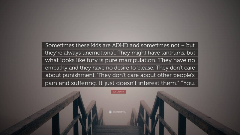 Sue Grafton Quote: “Sometimes these kids are ADHD and sometimes not – but they’re always unemotional. They might have tantrums, but what looks like fury is pure manipulation. They have no empathy and they have no desire to please. They don’t care about punishment. They don’t care about other people’s pain and suffering. It just doesn’t interest them.” “You.”