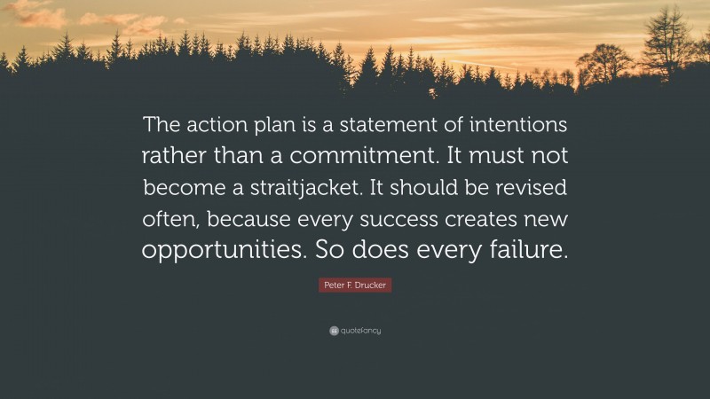 Peter F. Drucker Quote: “The action plan is a statement of intentions rather than a commitment. It must not become a straitjacket. It should be revised often, because every success creates new opportunities. So does every failure.”