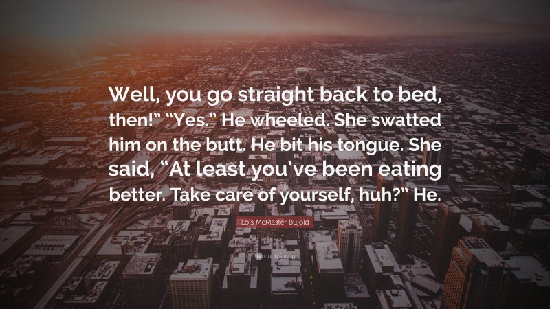 Lois McMaster Bujold Quote: “Well, you go straight back to bed, then!” “Yes.” He wheeled. She swatted him on the butt. He bit his tongue. She said, “At least you’ve been eating better. Take care of yourself, huh?” He.”