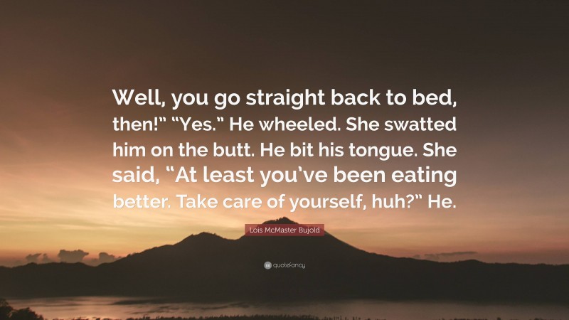 Lois McMaster Bujold Quote: “Well, you go straight back to bed, then!” “Yes.” He wheeled. She swatted him on the butt. He bit his tongue. She said, “At least you’ve been eating better. Take care of yourself, huh?” He.”