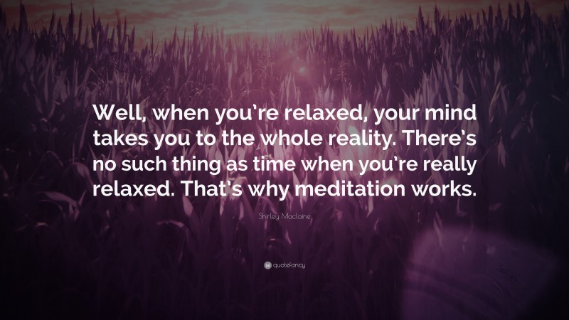 Shirley Maclaine Quote: “Well, when you’re relaxed, your mind takes you to the whole reality. There’s no such thing as time when you’re really relaxed. That’s why meditation works.”