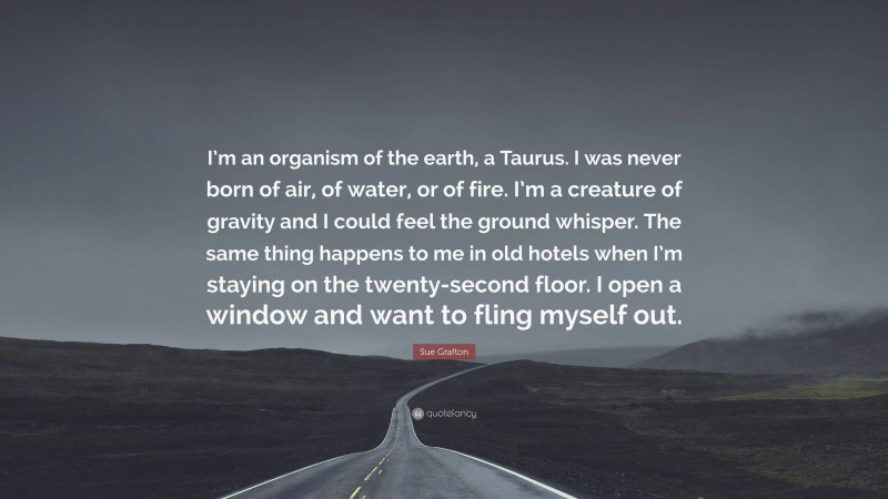 Sue Grafton Quote: “I’m an organism of the earth, a Taurus. I was never born of air, of water, or of fire. I’m a creature of gravity and I could feel the ground whisper. The same thing happens to me in old hotels when I’m staying on the twenty-second floor. I open a window and want to fling myself out.”