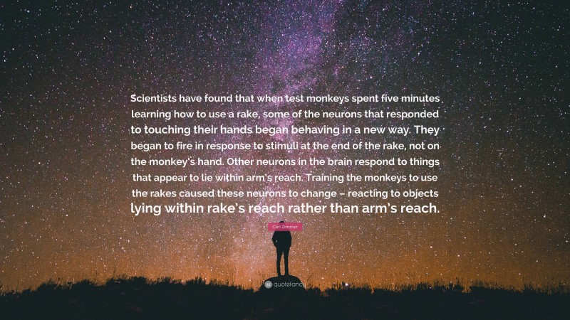 Carl Zimmer Quote: “Scientists have found that when test monkeys spent five minutes learning how to use a rake, some of the neurons that responded to touching their hands began behaving in a new way. They began to fire in response to stimuli at the end of the rake, not on the monkey’s hand. Other neurons in the brain respond to things that appear to lie within arm’s reach. Training the monkeys to use the rakes caused these neurons to change – reacting to objects lying within rake’s reach rather than arm’s reach.”