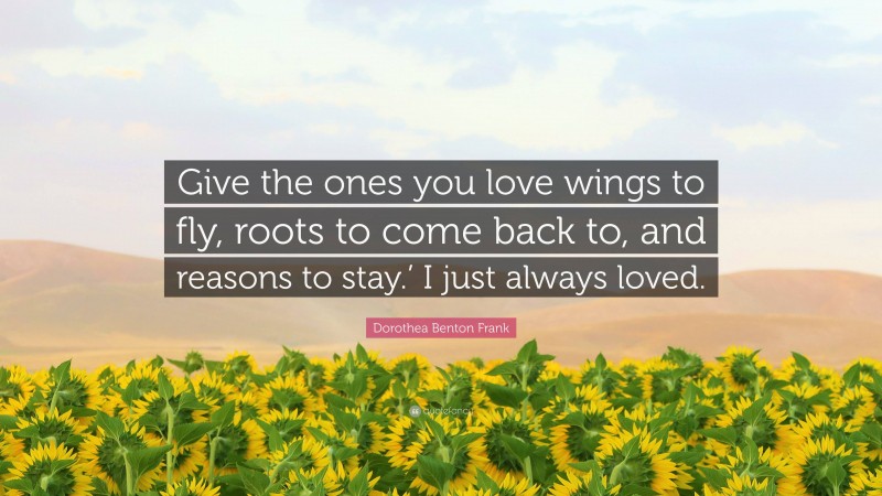 Dorothea Benton Frank Quote: “Give the ones you love wings to fly, roots to come back to, and reasons to stay.’ I just always loved.”