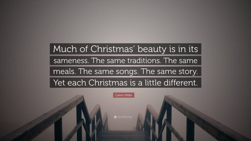 Calvin Miller Quote: “Much of Christmas’ beauty is in its sameness. The same traditions. The same meals. The same songs. The same story. Yet each Christmas is a little different.”