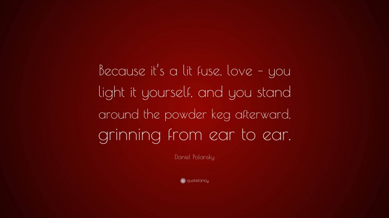 Daniel Polansky Quote: “Because it’s a lit fuse, love – you light it yourself, and you stand around the powder keg afterward, grinning from ear to ear.”