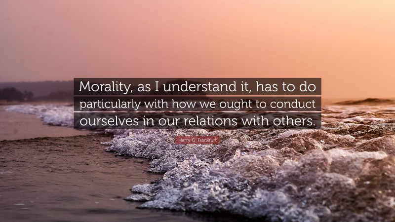 Harry G. Frankfurt Quote: “Morality, as I understand it, has to do particularly with how we ought to conduct ourselves in our relations with others.”