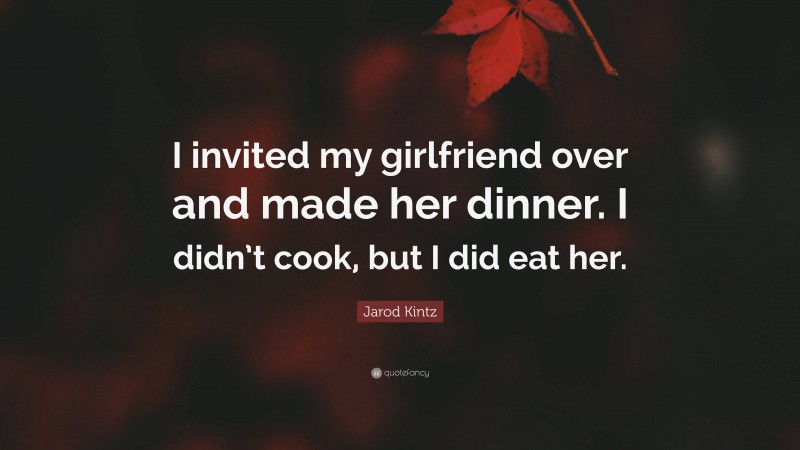 Jarod Kintz Quote: “I invited my girlfriend over and made her dinner. I didn’t cook, but I did eat her.”