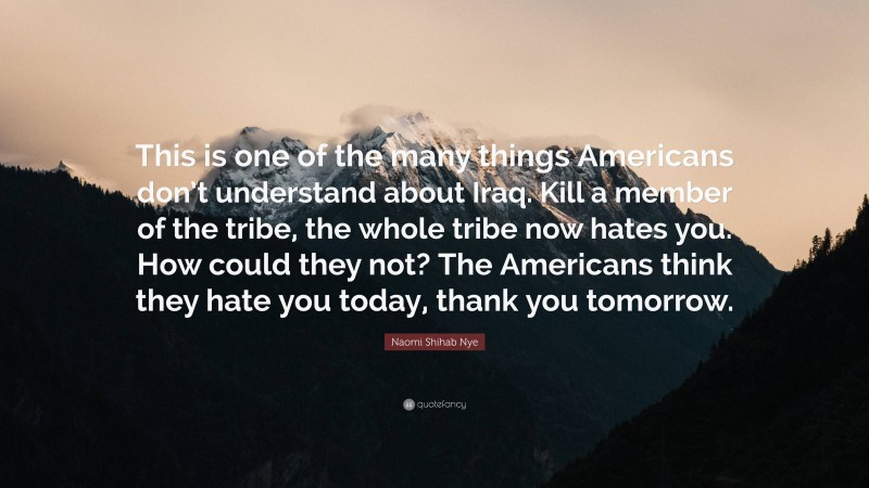 Naomi Shihab Nye Quote: “This is one of the many things Americans don’t understand about Iraq. Kill a member of the tribe, the whole tribe now hates you. How could they not? The Americans think they hate you today, thank you tomorrow.”