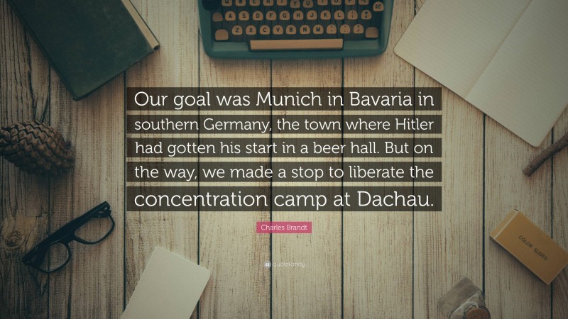 Charles Brandt Quote: “Our goal was Munich in Bavaria in southern Germany, the town where Hitler had gotten his start in a beer hall. But on the way, we made a stop to liberate the concentration camp at Dachau.”