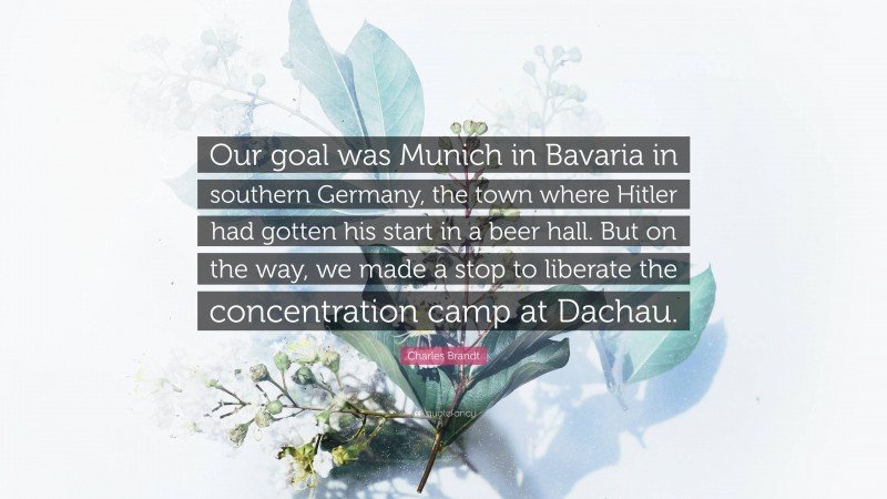 Charles Brandt Quote: “Our goal was Munich in Bavaria in southern Germany, the town where Hitler had gotten his start in a beer hall. But on the way, we made a stop to liberate the concentration camp at Dachau.”