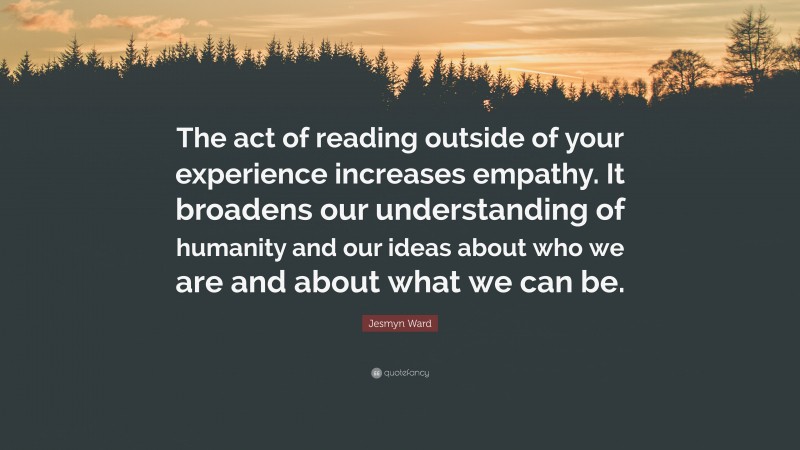 Jesmyn Ward Quote: “The act of reading outside of your experience increases empathy. It broadens our understanding of humanity and our ideas about who we are and about what we can be.”