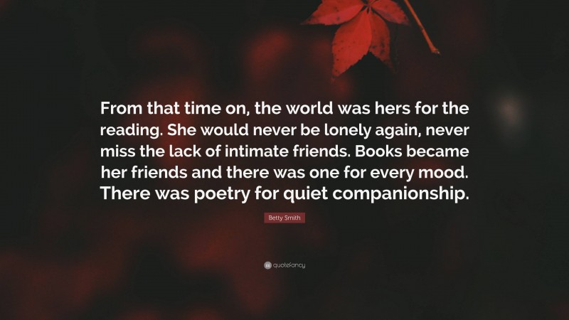 Betty Smith Quote: “From that time on, the world was hers for the reading. She would never be lonely again, never miss the lack of intimate friends. Books became her friends and there was one for every mood. There was poetry for quiet companionship.”