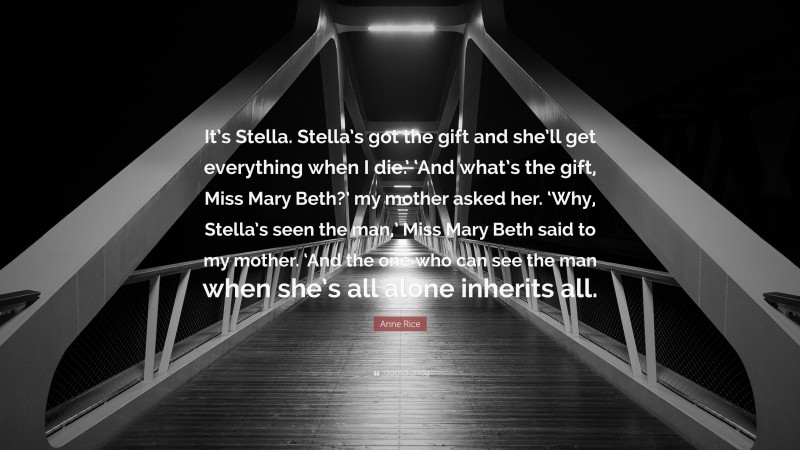 Anne Rice Quote: “It’s Stella. Stella’s got the gift and she’ll get everything when I die.’ ‘And what’s the gift, Miss Mary Beth?’ my mother asked her. ‘Why, Stella’s seen the man,’ Miss Mary Beth said to my mother. ‘And the one who can see the man when she’s all alone inherits all.”