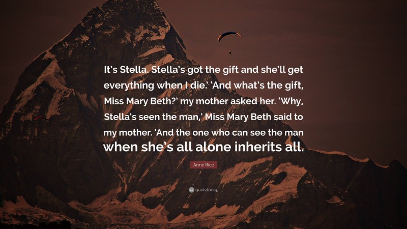 Anne Rice Quote: “It’s Stella. Stella’s got the gift and she’ll get everything when I die.’ ‘And what’s the gift, Miss Mary Beth?’ my mother asked her. ‘Why, Stella’s seen the man,’ Miss Mary Beth said to my mother. ‘And the one who can see the man when she’s all alone inherits all.”