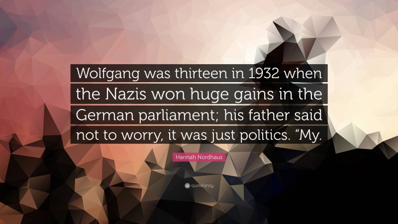 Hannah Nordhaus Quote: “Wolfgang was thirteen in 1932 when the Nazis won huge gains in the German parliament; his father said not to worry, it was just politics. “My.”