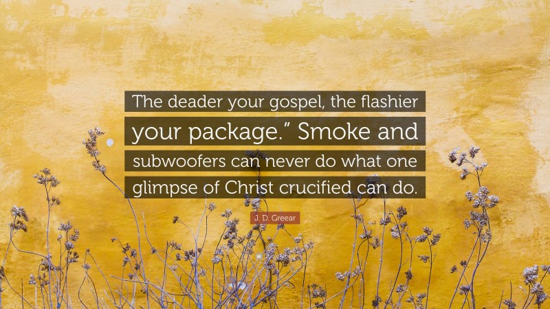 J. D. Greear Quote: “The deader your gospel, the flashier your package.” Smoke and subwoofers can never do what one glimpse of Christ crucified can do.”