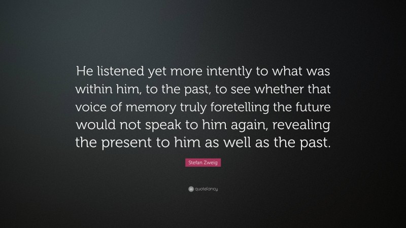 Stefan Zweig Quote: “He listened yet more intently to what was within him, to the past, to see whether that voice of memory truly foretelling the future would not speak to him again, revealing the present to him as well as the past.”
