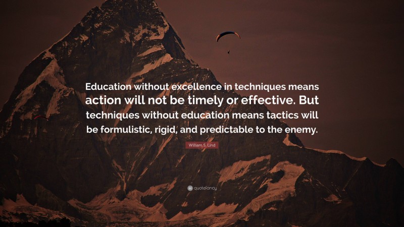 William S. Lind Quote: “Education without excellence in techniques means action will not be timely or effective. But techniques without education means tactics will be formulistic, rigid, and predictable to the enemy.”