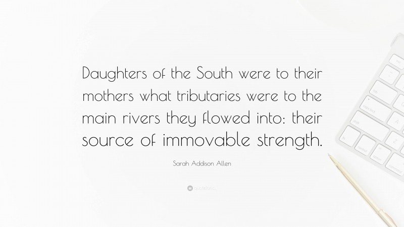 Sarah Addison Allen Quote: “Daughters of the South were to their mothers what tributaries were to the main rivers they flowed into: their source of immovable strength.”