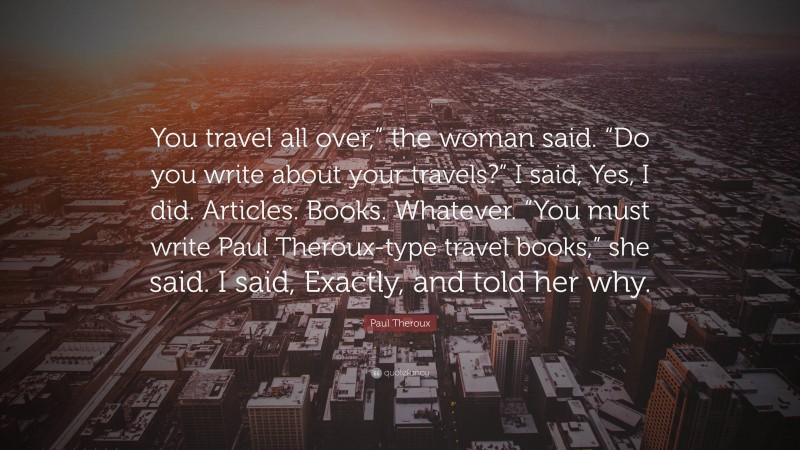 Paul Theroux Quote: “You travel all over,” the woman said. “Do you write about your travels?” I said, Yes, I did. Articles. Books. Whatever. “You must write Paul Theroux-type travel books,” she said. I said, Exactly, and told her why.”