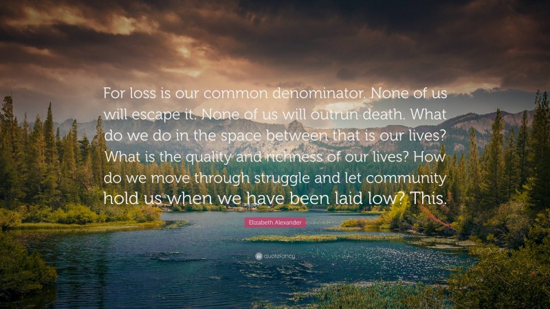 Elizabeth Alexander Quote: “For loss is our common denominator. None of us will escape it. None of us will outrun death. What do we do in the space between that is our lives? What is the quality and richness of our lives? How do we move through struggle and let community hold us when we have been laid low? This.”