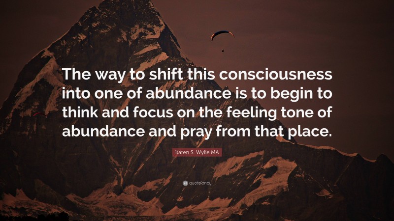 Karen S. Wylie MA Quote: “The way to shift this consciousness into one of abundance is to begin to think and focus on the feeling tone of abundance and pray from that place.”