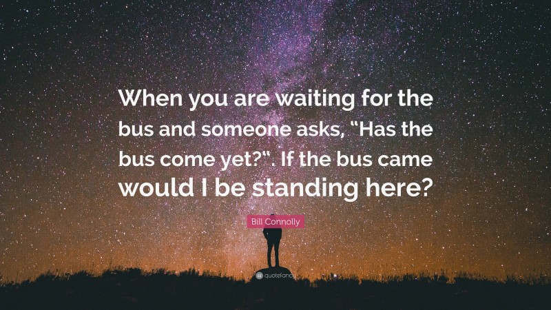 Bill Connolly Quote: “When you are waiting for the bus and someone asks, “Has the bus come yet?“. If the bus came would I be standing here?”
