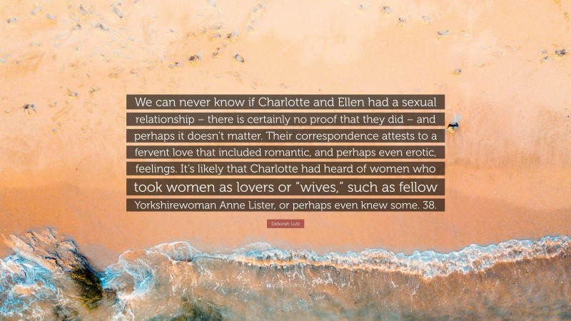 Deborah Lutz Quote: “We can never know if Charlotte and Ellen had a sexual relationship – there is certainly no proof that they did – and perhaps it doesn’t matter. Their correspondence attests to a fervent love that included romantic, and perhaps even erotic, feelings. It’s likely that Charlotte had heard of women who took women as lovers or “wives,” such as fellow Yorkshirewoman Anne Lister, or perhaps even knew some. 38.”