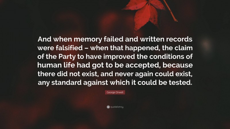 George Orwell Quote: “And when memory failed and written records were falsified – when that happened, the claim of the Party to have improved the conditions of human life had got to be accepted, because there did not exist, and never again could exist, any standard against which it could be tested.”