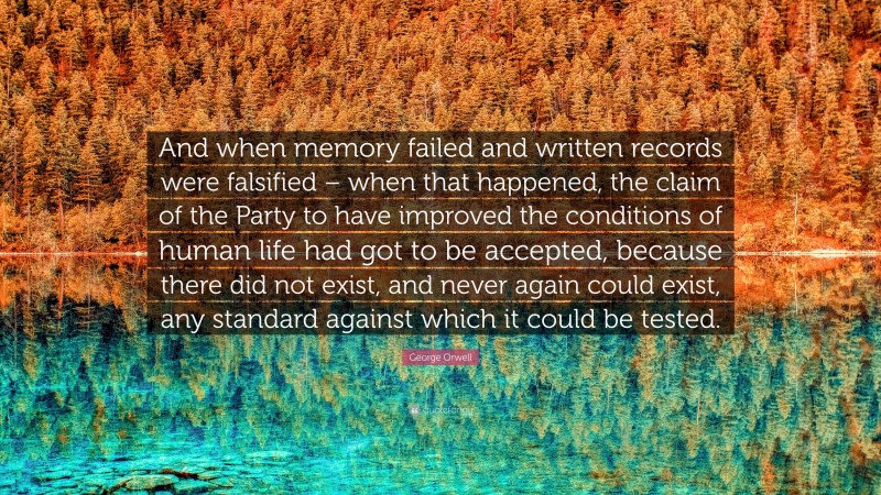 George Orwell Quote: “And when memory failed and written records were falsified – when that happened, the claim of the Party to have improved the conditions of human life had got to be accepted, because there did not exist, and never again could exist, any standard against which it could be tested.”