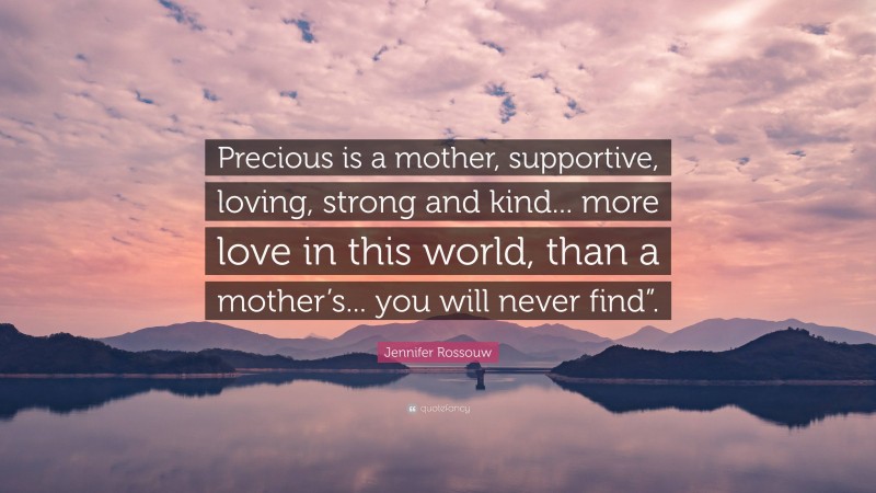 Jennifer Rossouw Quote: “Precious is a mother, supportive, loving, strong and kind... more love in this world, than a mother’s... you will never find”.”