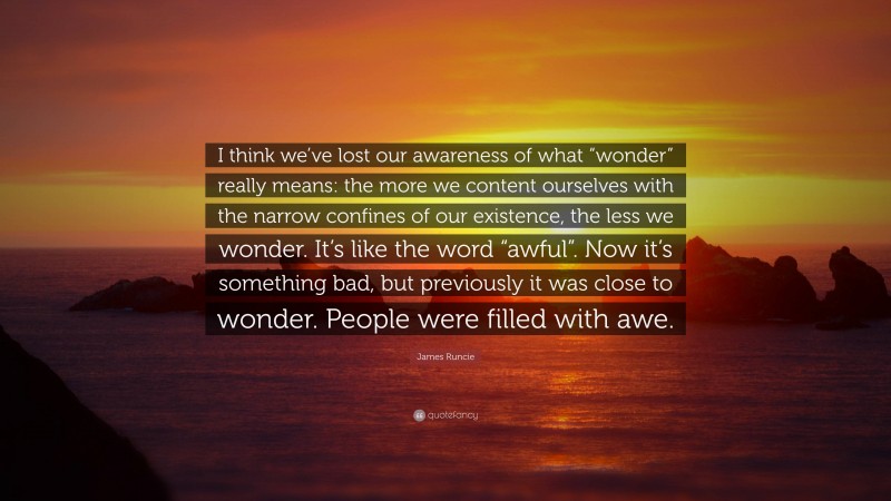 James Runcie Quote: “I think we’ve lost our awareness of what “wonder” really means: the more we content ourselves with the narrow confines of our existence, the less we wonder. It’s like the word “awful”. Now it’s something bad, but previously it was close to wonder. People were filled with awe.”