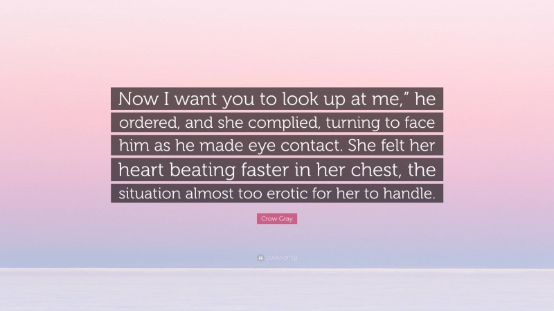 Crow Gray Quote: “Now I want you to look up at me,” he ordered, and she complied, turning to face him as he made eye contact. She felt her heart beating faster in her chest, the situation almost too erotic for her to handle.”