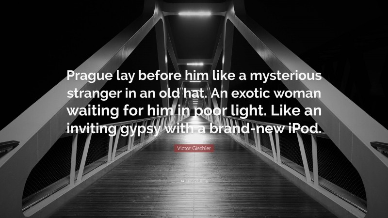 Victor Gischler Quote: “Prague lay before him like a mysterious stranger in an old hat. An exotic woman waiting for him in poor light. Like an inviting gypsy with a brand-new iPod.”