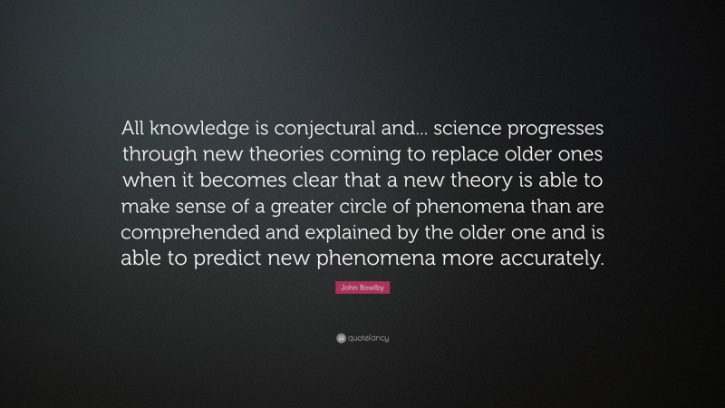 John Bowlby Quote: “All knowledge is conjectural and... science progresses through new theories coming to replace older ones when it becomes clear that a new theory is able to make sense of a greater circle of phenomena than are comprehended and explained by the older one and is able to predict new phenomena more accurately.”