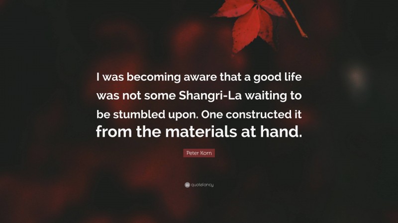 Peter Korn Quote: “I was becoming aware that a good life was not some Shangri-La waiting to be stumbled upon. One constructed it from the materials at hand.”