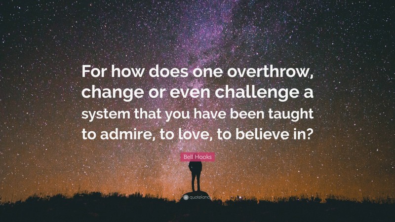 Bell Hooks Quote: “For how does one overthrow, change or even challenge a system that you have been taught to admire, to love, to believe in?”