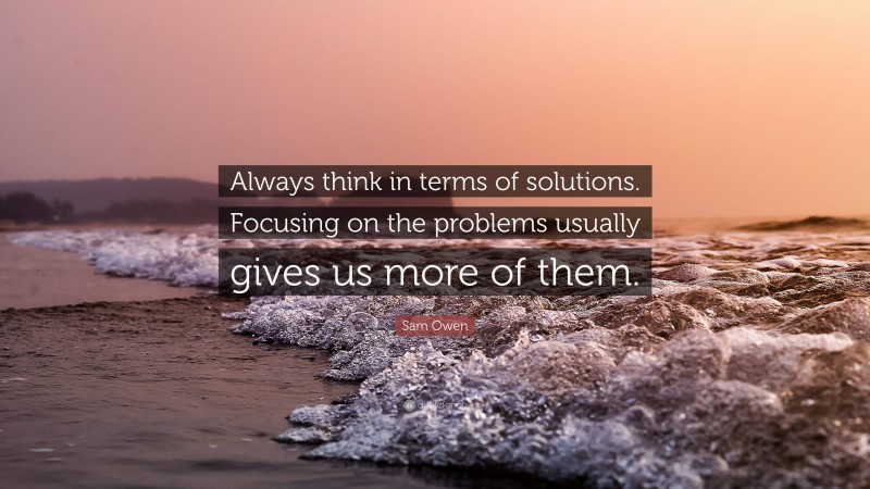 Sam Owen Quote: “Always think in terms of solutions. Focusing on the problems usually gives us more of them.”