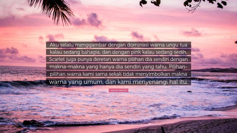 Miranda Malonka Quote: “Aku selalu menggambar dengan dominasi warna ungu tua kalau sedang bahagia, dan dengan pink kalau sedang sedih. Scarlet juga punya deretan warna pilihan dia sendiri dengan makna-makna yang hanya dia sendiri yang tahu. Pilihan-pilihan warna kami sama sekali tidak menyimbolkan makna warna yang umum, dan kami menyenangi hal itu.”