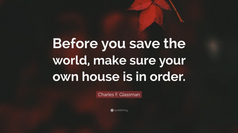 Charles F. Glassman Quote: “Before you save the world, make sure your own house is in order.”