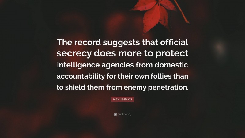 Max Hastings Quote: “The record suggests that official secrecy does more to protect intelligence agencies from domestic accountability for their own follies than to shield them from enemy penetration.”