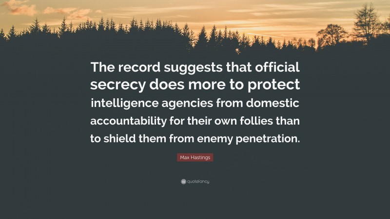 Max Hastings Quote: “The record suggests that official secrecy does more to protect intelligence agencies from domestic accountability for their own follies than to shield them from enemy penetration.”